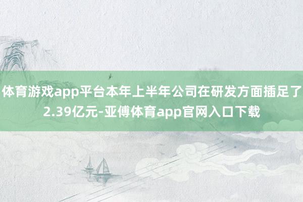体育游戏app平台本年上半年公司在研发方面插足了2.39亿元-亚傅体育app官网入口下载