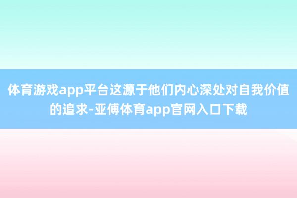 体育游戏app平台这源于他们内心深处对自我价值的追求-亚傅体育app官网入口下载
