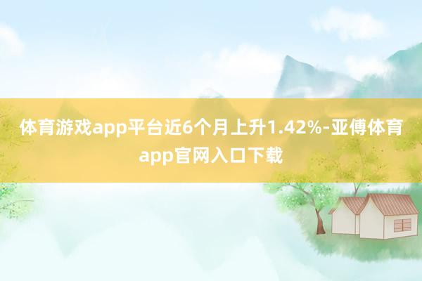 体育游戏app平台近6个月上升1.42%-亚傅体育app官网入口下载