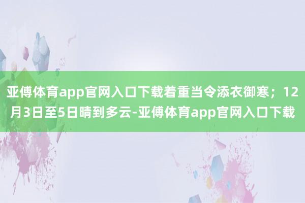 亚傅体育app官网入口下载着重当令添衣御寒；12月3日至5日晴到多云-亚傅体育app官网入口下载