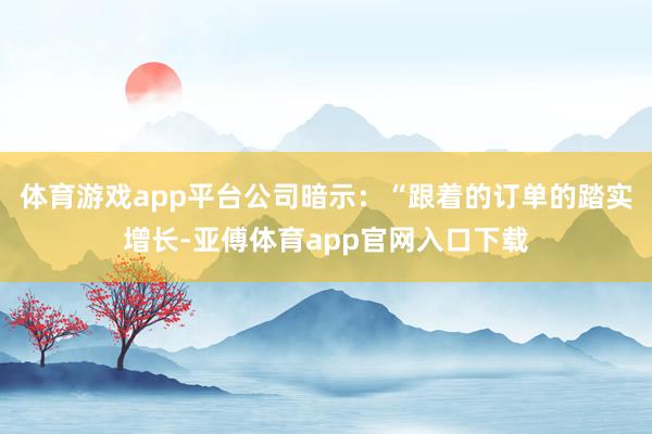 体育游戏app平台公司暗示：“跟着的订单的踏实增长-亚傅体育app官网入口下载