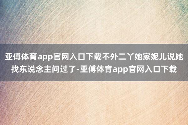 亚傅体育app官网入口下载不外二丫她家妮儿说她找东说念主问过了-亚傅体育app官网入口下载