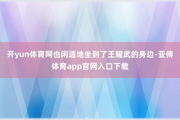 开yun体育网也闲适地坐到了王耀武的身边-亚傅体育app官网入口下载