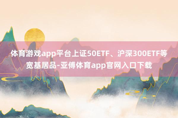 体育游戏app平台上证50ETF、沪深300ETF等宽基居品-亚傅体育app官网入口下载