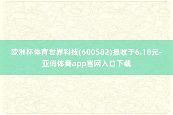 欧洲杯体育世界科技(600582)报收于6.18元-亚傅体育app官网入口下载
