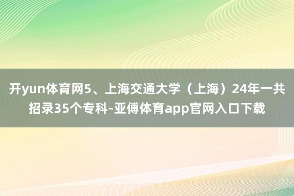 开yun体育网5、上海交通大学(上海)24年一共招录35个专科-亚傅体育app官网入口下载