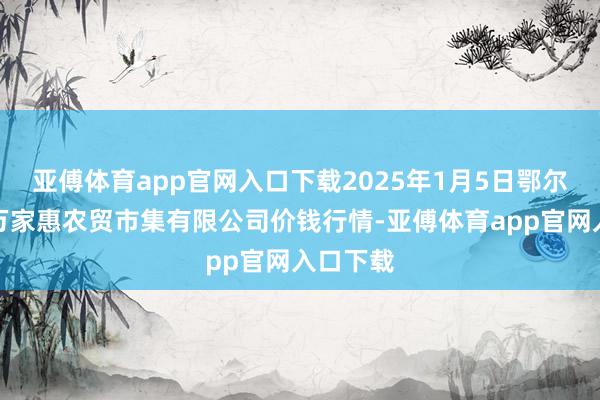 亚傅体育app官网入口下载2025年1月5日鄂尔多斯市万家惠农贸市集有限公司价钱行情-亚傅体育app官网入口下载