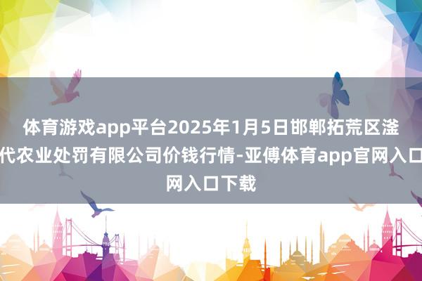 体育游戏app平台2025年1月5日邯郸拓荒区滏东当代农业处罚有限公司价钱行情-亚傅体育app官网入口下载