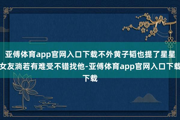 亚傅体育app官网入口下载不外黄子韬也提了星星女友淌若有难受不错找他-亚傅体育app官网入口下载