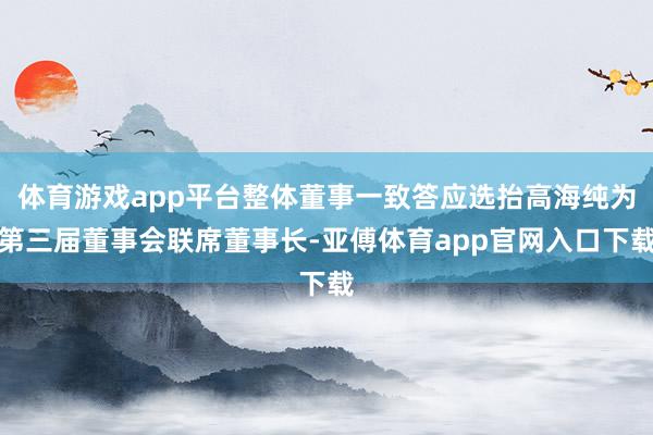 体育游戏app平台整体董事一致答应选抬高海纯为第三届董事会联席董事长-亚傅体育app官网入口下载