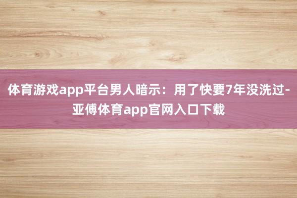 体育游戏app平台男人暗示：用了快要7年没洗过-亚傅体育app官网入口下载