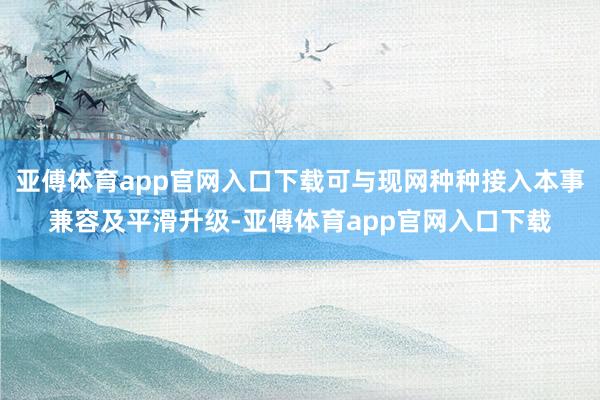 亚傅体育app官网入口下载可与现网种种接入本事兼容及平滑升级-亚傅体育app官网入口下载