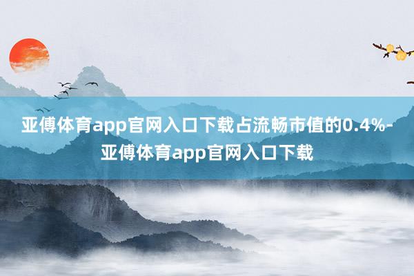亚傅体育app官网入口下载占流畅市值的0.4%-亚傅体育app官网入口下载