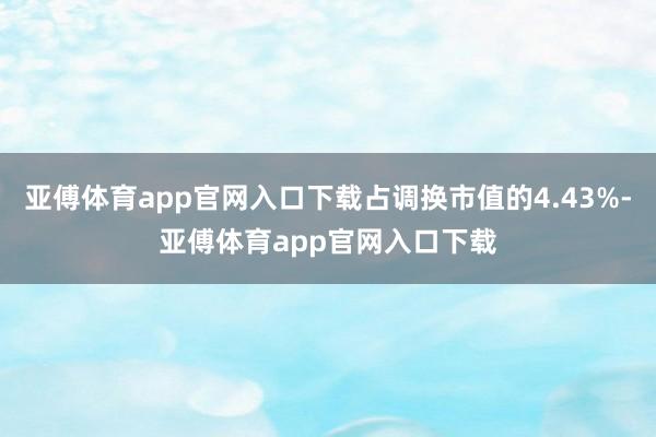 亚傅体育app官网入口下载占调换市值的4.43%-亚傅体育app官网入口下载
