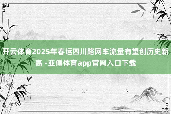 开云体育2025年春运四川路网车流量有望创历史新高 -亚傅体育app官网入口下载