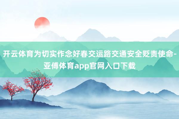 开云体育为切实作念好春交运路交通安全贬责使命-亚傅体育app官网入口下载