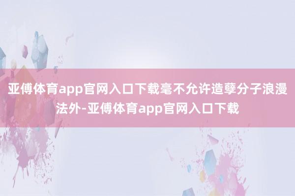 亚傅体育app官网入口下载毫不允许造孽分子浪漫法外-亚傅体育app官网入口下载