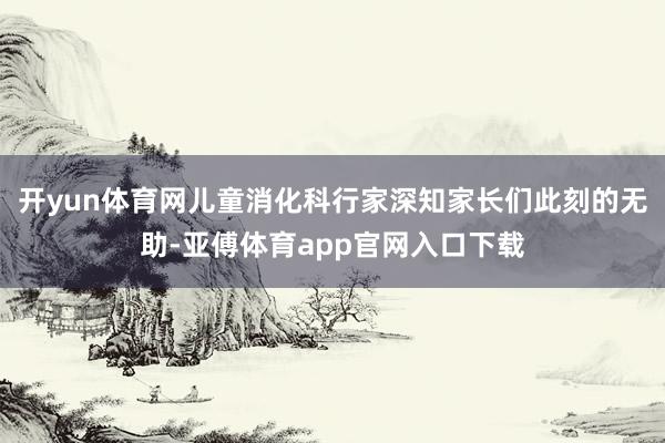 开yun体育网儿童消化科行家深知家长们此刻的无助-亚傅体育app官网入口下载