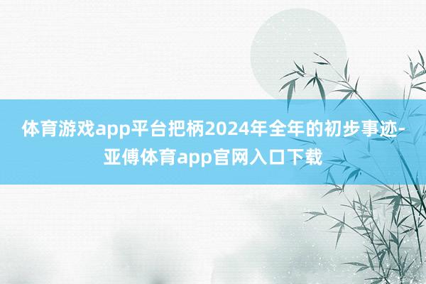 体育游戏app平台把柄2024年全年的初步事迹-亚傅体育app官网入口下载