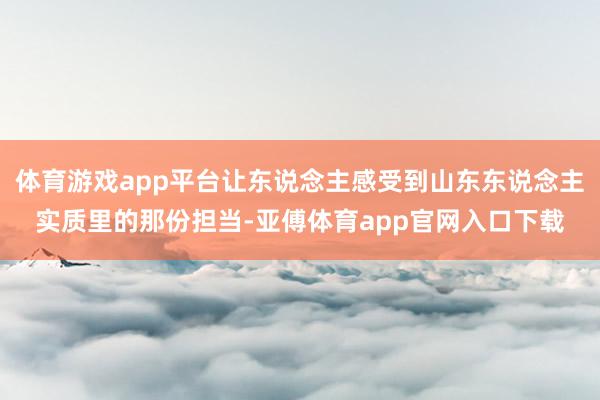 体育游戏app平台让东说念主感受到山东东说念主实质里的那份担当-亚傅体育app官网入口下载