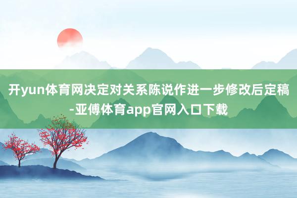 开yun体育网决定对关系陈说作进一步修改后定稿-亚傅体育app官网入口下载