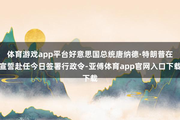 体育游戏app平台好意思国总统唐纳德·特朗普在宣誓赴任今日签署行政令-亚傅体育app官网入口下载