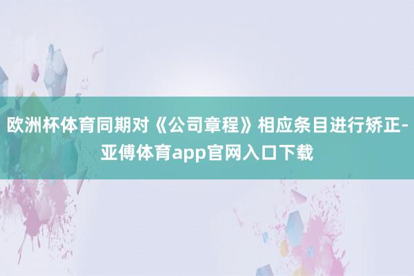 欧洲杯体育同期对《公司章程》相应条目进行矫正-亚傅体育app官网入口下载