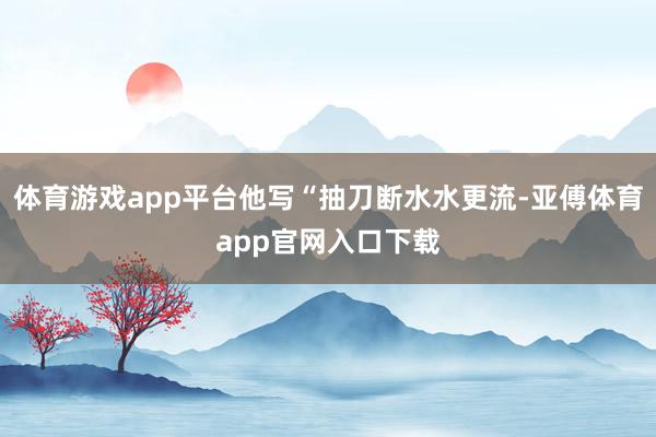 体育游戏app平台他写“抽刀断水水更流-亚傅体育app官网入口下载