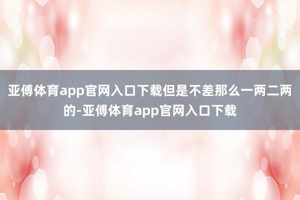 亚傅体育app官网入口下载但是不差那么一两二两的-亚傅体育app官网入口下载