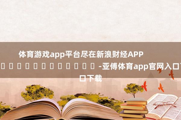 体育游戏app平台尽在新浪财经APP            													-亚傅体育app官网入口下载