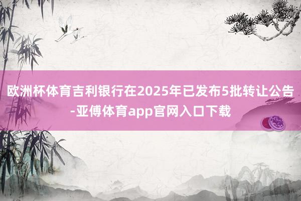 欧洲杯体育吉利银行在2025年已发布5批转让公告-亚傅体育app官网入口下载
