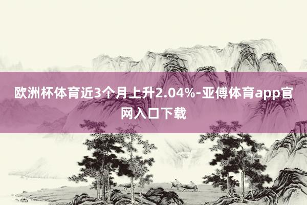 欧洲杯体育近3个月上升2.04%-亚傅体育app官网入口下载