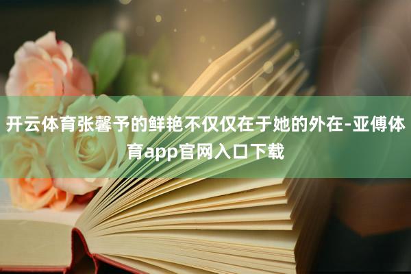 开云体育张馨予的鲜艳不仅仅在于她的外在-亚傅体育app官网入口下载