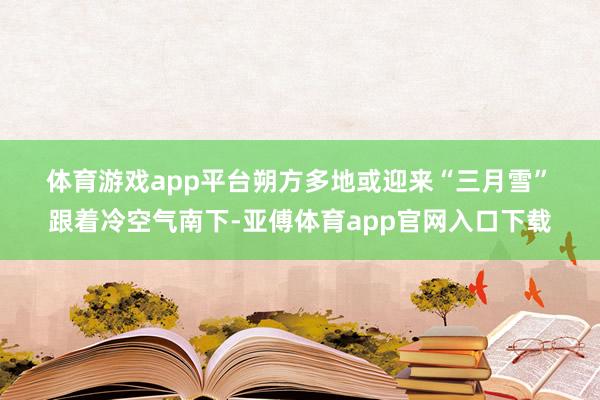 体育游戏app平台　　朔方多地或迎来“三月雪”　　跟着冷空气南下-亚傅体育app官网入口下载