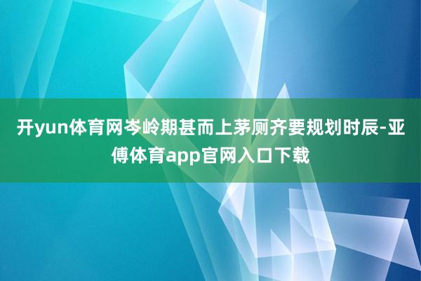 开yun体育网岑岭期甚而上茅厕齐要规划时辰-亚傅体育app官网入口下载