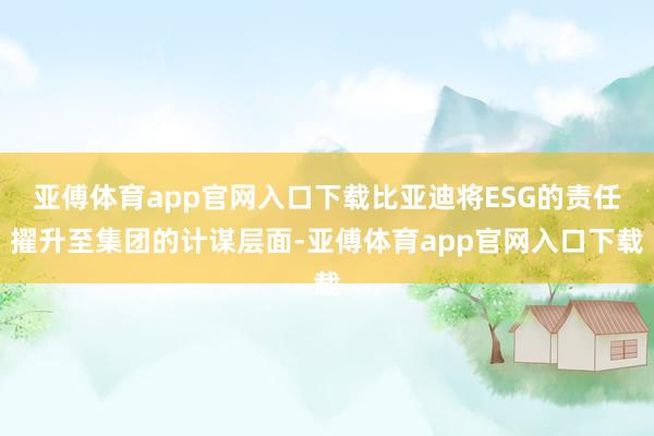 亚傅体育app官网入口下载比亚迪将ESG的责任擢升至集团的计谋层面-亚傅体育app官网入口下载