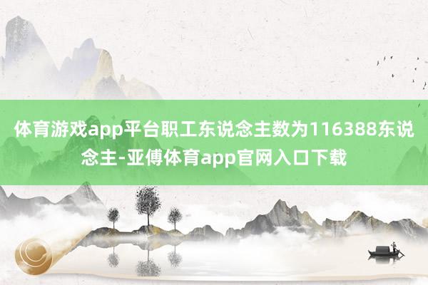 体育游戏app平台职工东说念主数为116388东说念主-亚傅体育app官网入口下载