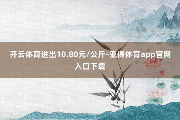 开云体育进出10.80元/公斤-亚傅体育app官网入口下载