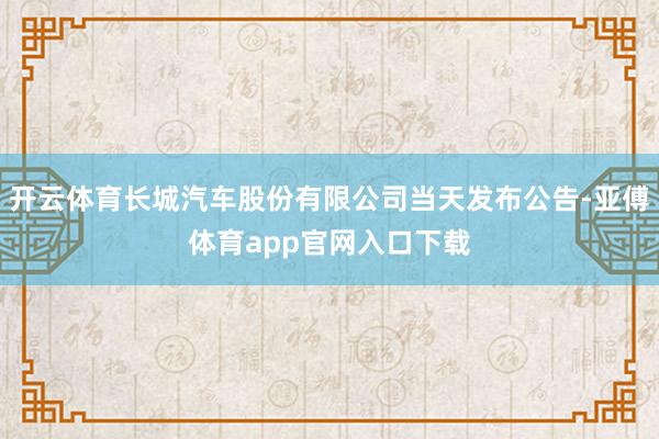 开云体育长城汽车股份有限公司当天发布公告-亚傅体育app官网入口下载