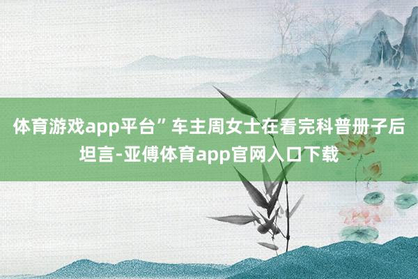 体育游戏app平台”车主周女士在看完科普册子后坦言-亚傅体育app官网入口下载