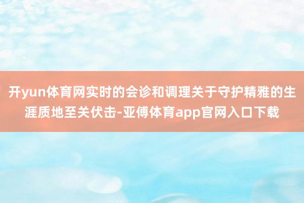 开yun体育网实时的会诊和调理关于守护精雅的生涯质地至关伏击-亚傅体育app官网入口下载