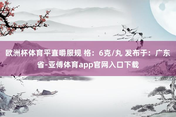 欧洲杯体育平直嚼服规 格：6克/丸 发布于：广东省-亚傅体育app官网入口下载